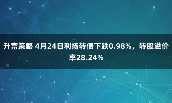 升富策略 4月24日利扬转债下跌0.98%，转股溢价率28.24%