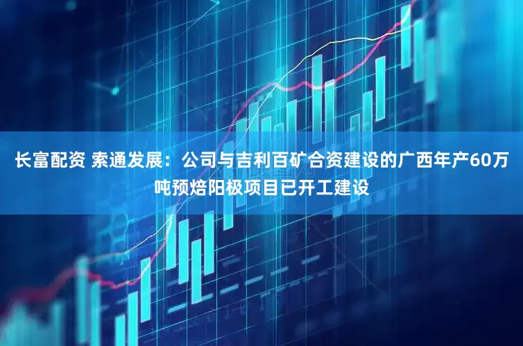 长富配资 索通发展：公司与吉利百矿合资建设的广西年产60万吨预焙阳极项目已开工建设