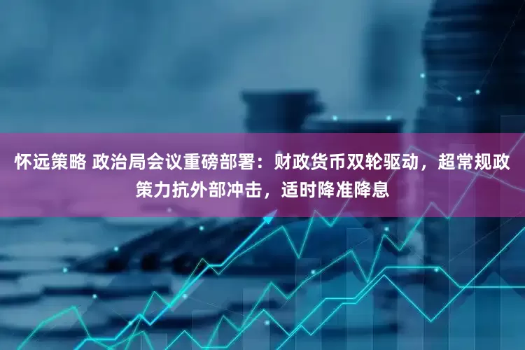 怀远策略 政治局会议重磅部署：财政货币双轮驱动，超常规政策力抗外部冲击，适时降准降息
