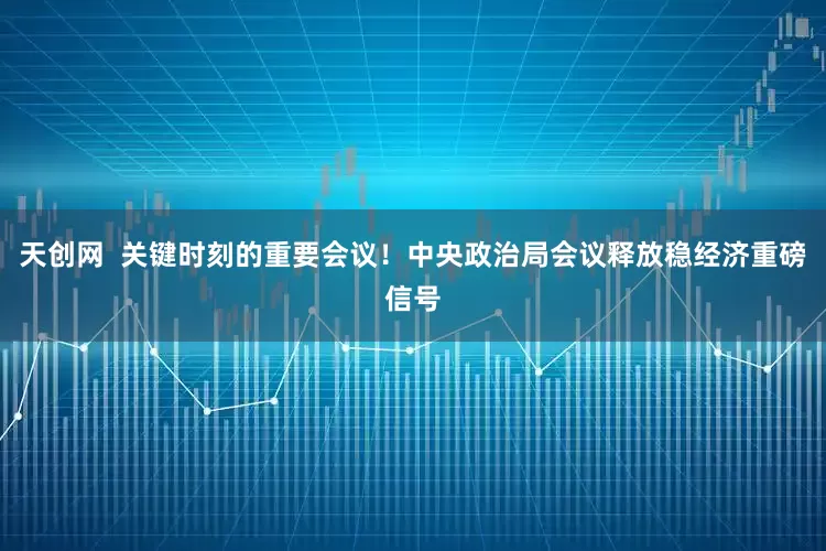 天创网  关键时刻的重要会议！中央政治局会议释放稳经济重磅信号