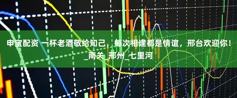 申宝配资 一杯老酒敬给知己，每次相逢都是情谊，邢台欢迎你！_南关_邢州_七里河