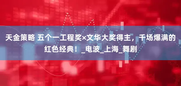 天金策略 五个一工程奖×文华大奖得主，千场爆满的红色经典！_电波_上海_舞剧