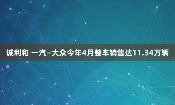 诚利和 一汽—大众今年4月整车销售达11.34万辆