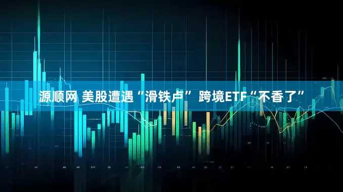 源顺网 美股遭遇“滑铁卢” 跨境ETF“不香了”
