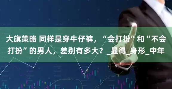 大旗策略 同样是穿牛仔裤，“会打扮”和“不会打扮”的男人，差别有多大？_显得_身形_中年