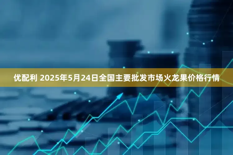 优配利 2025年5月24日全国主要批发市场火龙果价格行情