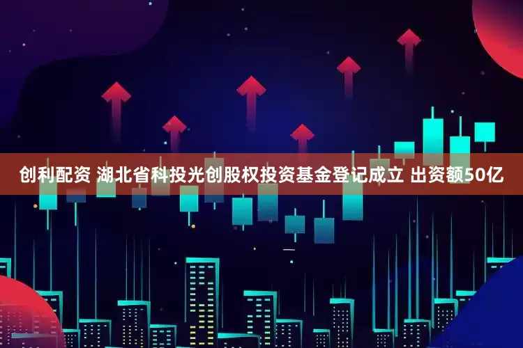 创利配资 湖北省科投光创股权投资基金登记成立 出资额50亿