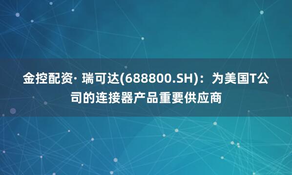 金控配资· 瑞可达(688800.SH)：为美国T公司的连接器产品重要供应商