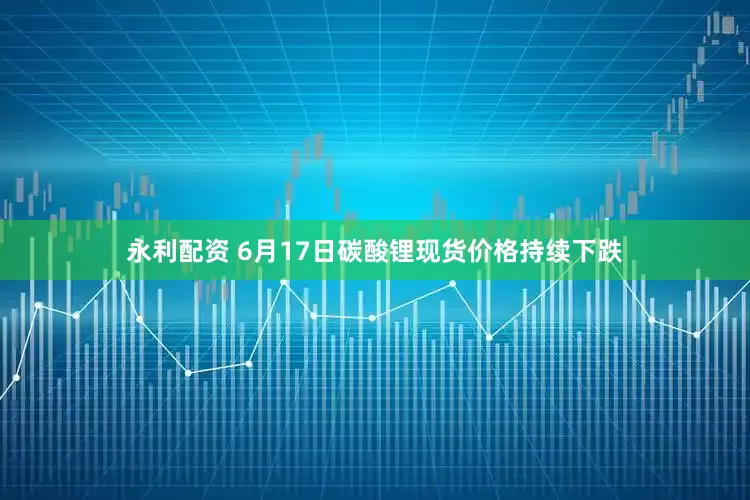 永利配资 6月17日碳酸锂现货价格持续下跌