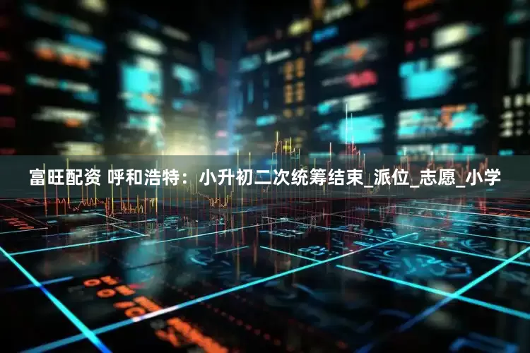 富旺配资 呼和浩特：小升初二次统筹结束_派位_志愿_小学