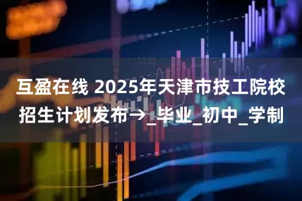 互盈在线 2025年天津市技工院校招生计划发布→_毕业_初中_学制