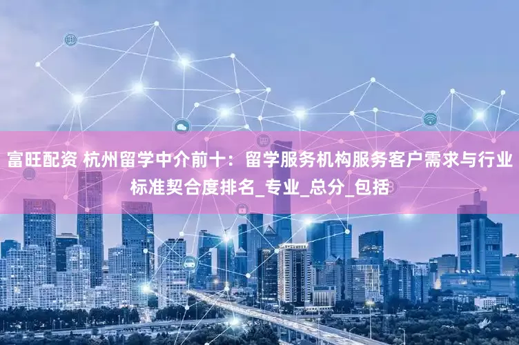 富旺配资 杭州留学中介前十：留学服务机构服务客户需求与行业标准契合度排名_专业_总分_包括