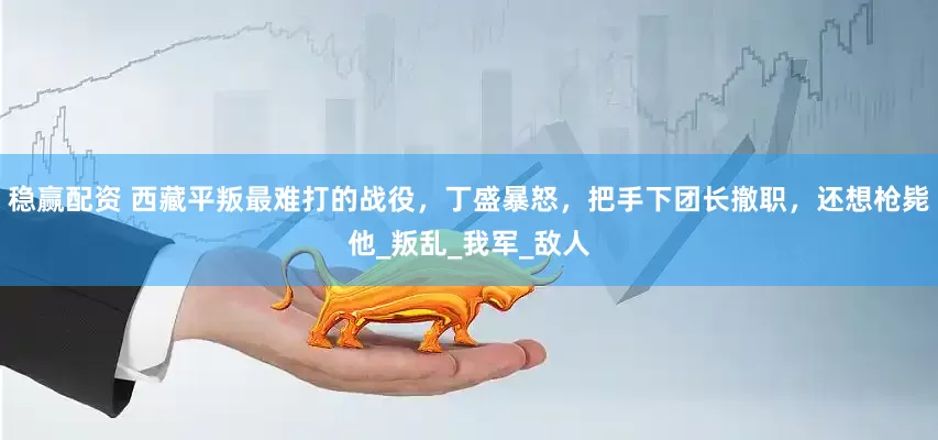 稳赢配资 西藏平叛最难打的战役，丁盛暴怒，把手下团长撤职，还想枪毙他_叛乱_我军_敌人