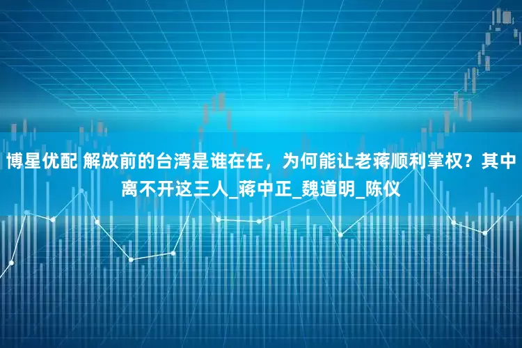博星优配 解放前的台湾是谁在任，为何能让老蒋顺利掌权？其中离不开这三人_蒋中正_魏道明_陈仪