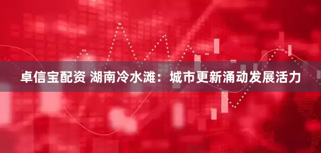 卓信宝配资 湖南冷水滩：城市更新涌动发展活力