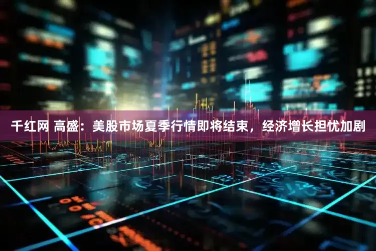 千红网 高盛：美股市场夏季行情即将结束，经济增长担忧加剧