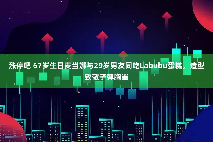 涨停吧 67岁生日麦当娜与29岁男友同吃Labubu蛋糕，造型致敬子弹胸罩