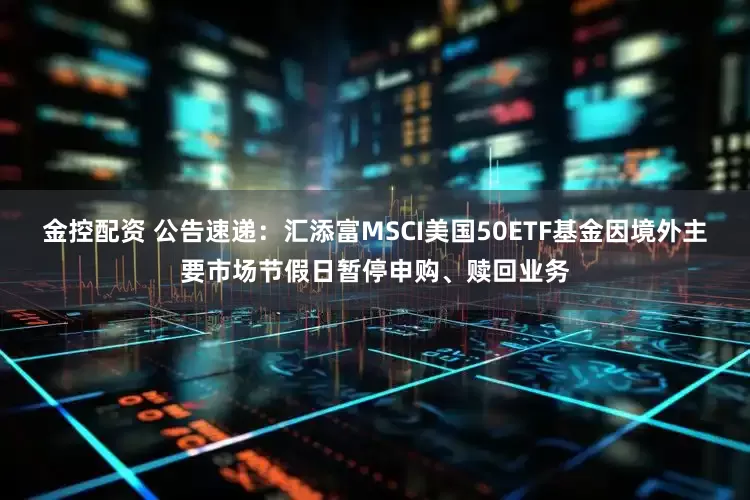 金控配资 公告速递：汇添富MSCI美国50ETF基金因境外主要市场节假日暂停申购、赎回业务