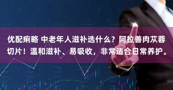 优配痢略 中老年人滋补选什么?阿拉善肉苁蓉切片!温和滋补、易吸收,非常适合日常养护。