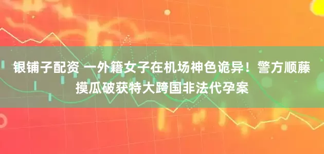 银铺子配资 一外籍女子在机场神色诡异！警方顺藤摸瓜破获特大跨国非法代孕案