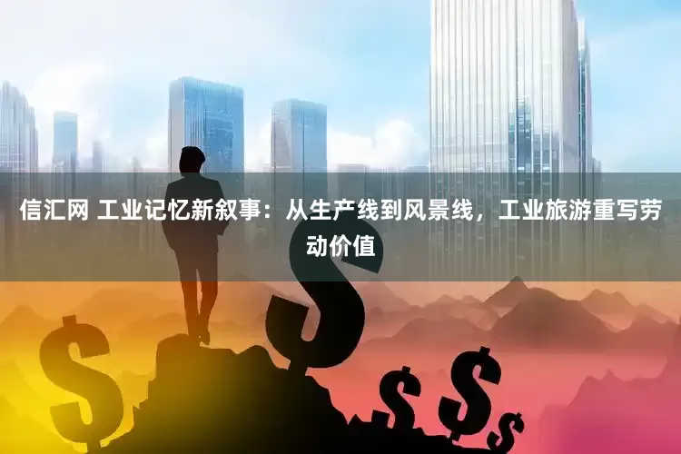 信汇网 工业记忆新叙事：从生产线到风景线，工业旅游重写劳动价值