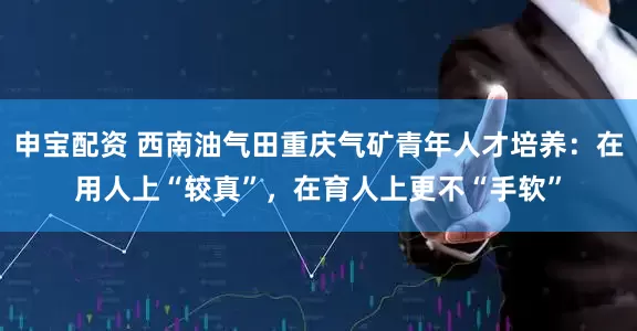 申宝配资 西南油气田重庆气矿青年人才培养：在用人上“较真”，在育人上更不“手软”